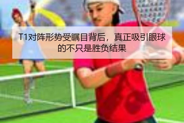 T1对阵形势受瞩目背后，真正吸引眼球的不只是胜负结果